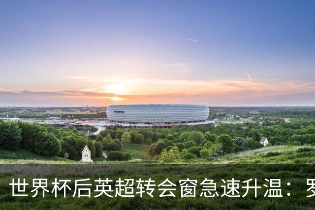 世界杯后英超转会窗急速升温：罗杰斯加盟切尔西在即，热刺大换血